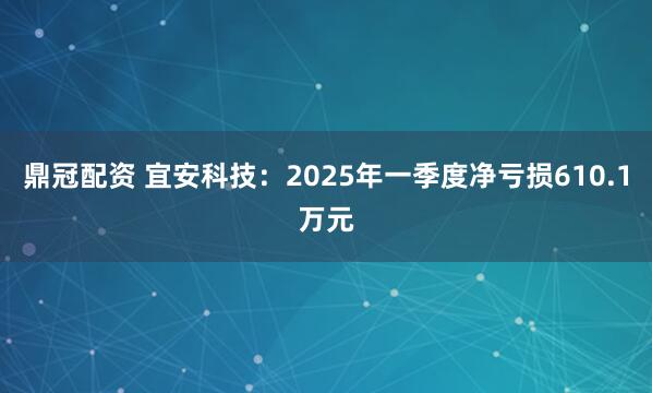 鼎冠配资 宜安科技：2025年一季度净亏损610.1万元