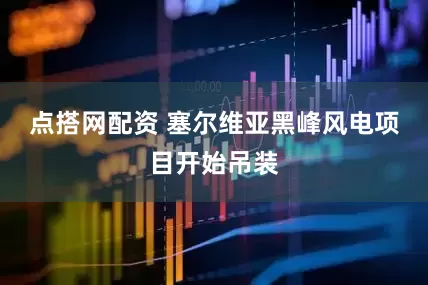 点搭网配资 塞尔维亚黑峰风电项目开始吊装