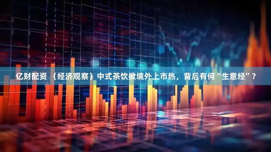 亿财配资 （经济观察）中式茶饮掀境外上市热，背后有何“生意经”？