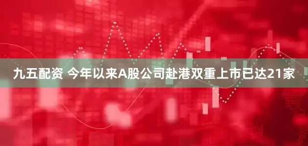 九五配资 今年以来A股公司赴港双重上市已达21家