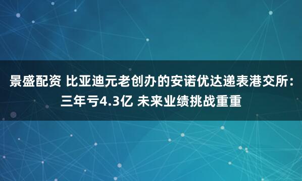 景盛配资 比亚迪元老创办的安诺优达递表港交所：三年亏4.3亿 未来业绩挑战重重