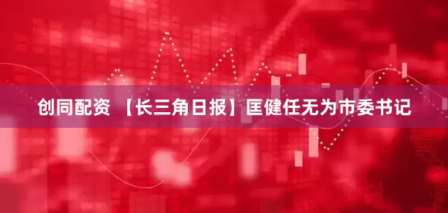 创同配资 【长三角日报】匡健任无为市委书记