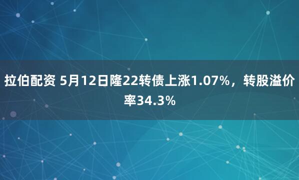 拉伯配资 5月12日隆22转债上涨1.07%，转股溢价率34.3%