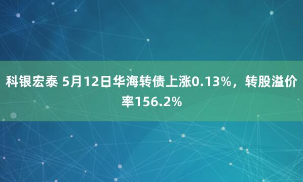 科银宏泰 5月12日华海转债上涨0.13%，转股溢价率156.2%