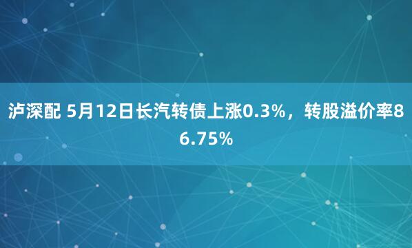 泸深配 5月12日长汽转债上涨0.3%，转股溢价率86.75%