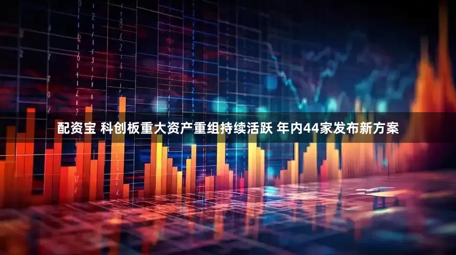 配资宝 科创板重大资产重组持续活跃 年内44家发布新方案