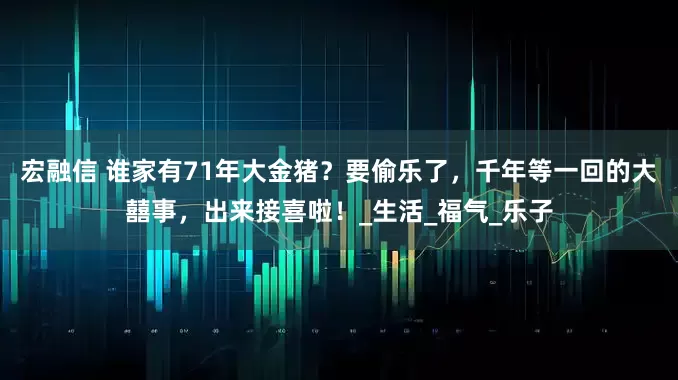宏融信 谁家有71年大金猪？要偷乐了，千年等一回的大囍事，出来接喜啦！_生活_福气_乐子