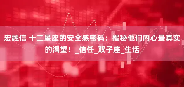 宏融信 十二星座的安全感密码：揭秘他们内心最真实的渴望！_信任_双子座_生活