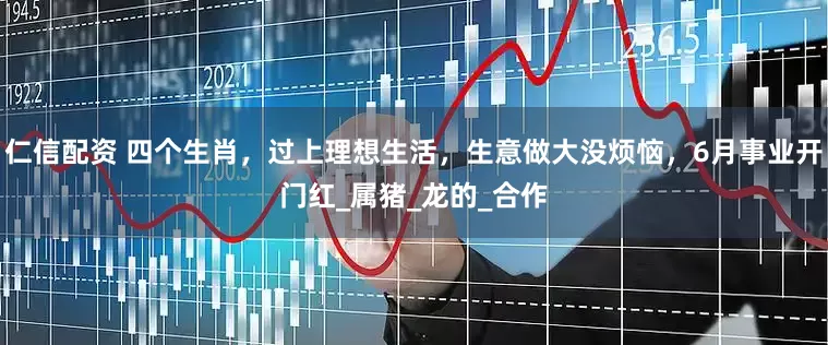 仁信配资 四个生肖，过上理想生活，生意做大没烦恼，6月事业开门红_属猪_龙的_合作