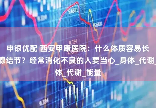 申银优配 西安甲康医院：什么体质容易长甲状腺结节？经常消化不良的人要当心_身体_代谢_能量