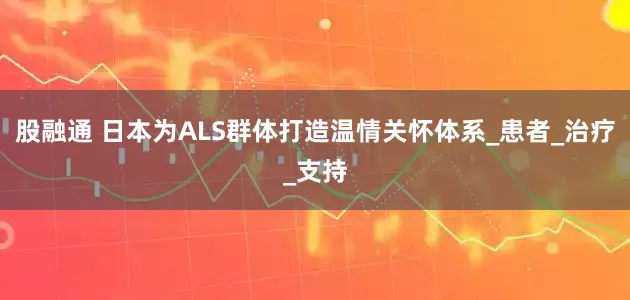 股融通 日本为ALS群体打造温情关怀体系_患者_治疗_支持