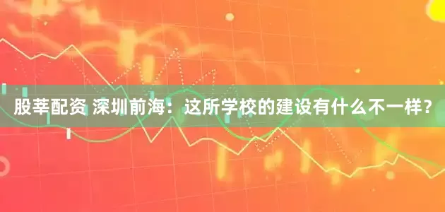 股莘配资 深圳前海：这所学校的建设有什么不一样？