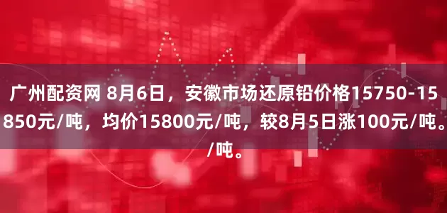 广州配资网 8月6日，安徽市场还原铅价格15750-15850元/吨，均价15800元/吨，较8月5日涨100元/吨。