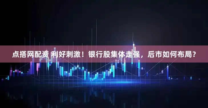 点搭网配资 利好刺激！银行股集体走强，后市如何布局？