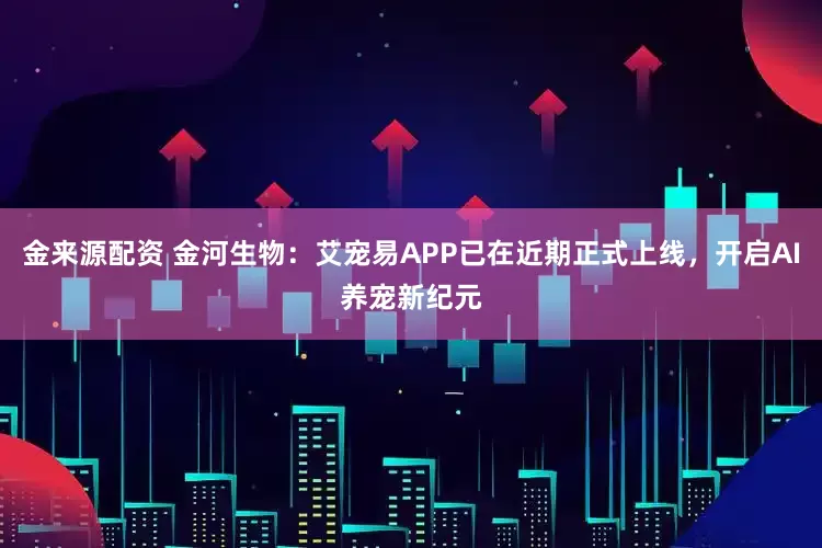 金来源配资 金河生物：艾宠易APP已在近期正式上线，开启AI养宠新纪元