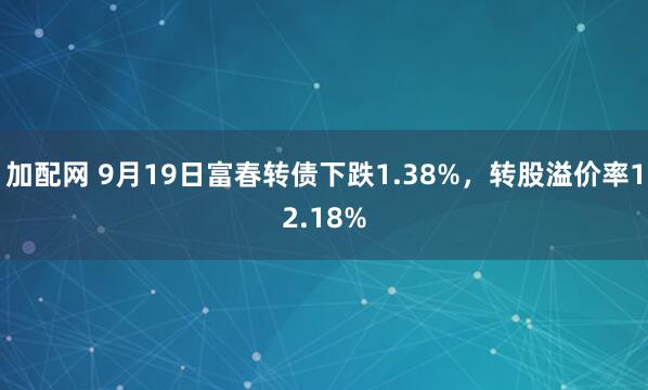 加配网 9月19日富春转债下跌1.38%，转股溢价率12.18%