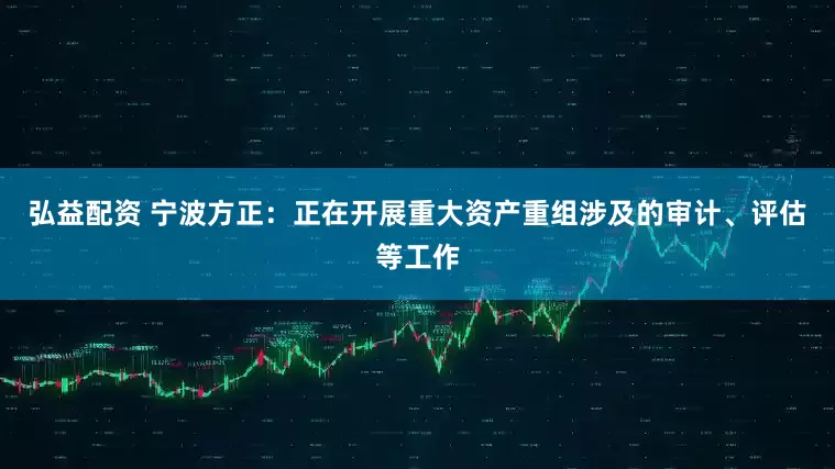弘益配资 宁波方正：正在开展重大资产重组涉及的审计、评估等工作