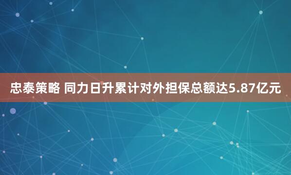 忠泰策略 同力日升累计对外担保总额达5.87亿元