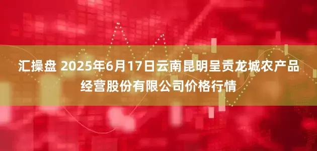 汇操盘 2025年6月17日云南昆明呈贡龙城农产品经营股份有限公司价格行情