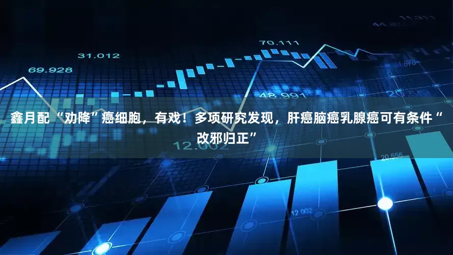 鑫月配 “劝降”癌细胞，有戏！多项研究发现，肝癌脑癌乳腺癌可有条件“改邪归正”