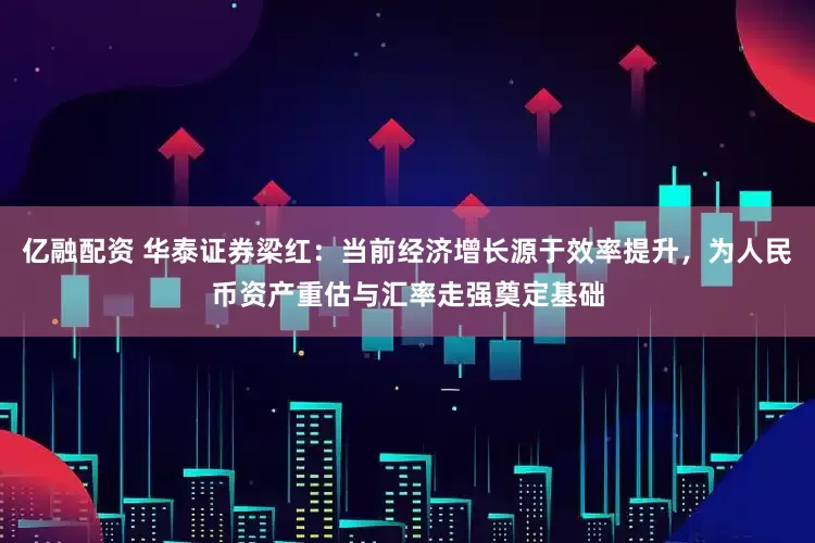 亿融配资 华泰证券梁红：当前经济增长源于效率提升，为人民币资产重估与汇率走强奠定基础