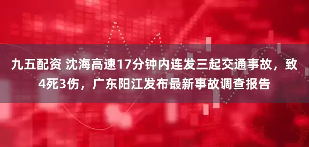 九五配资 沈海高速17分钟内连发三起交通事故,致4死3伤,广东阳江发布最新事故调查报告