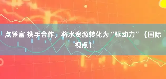 点登富 携手合作,将水资源转化为“驱动力”(国际视点)